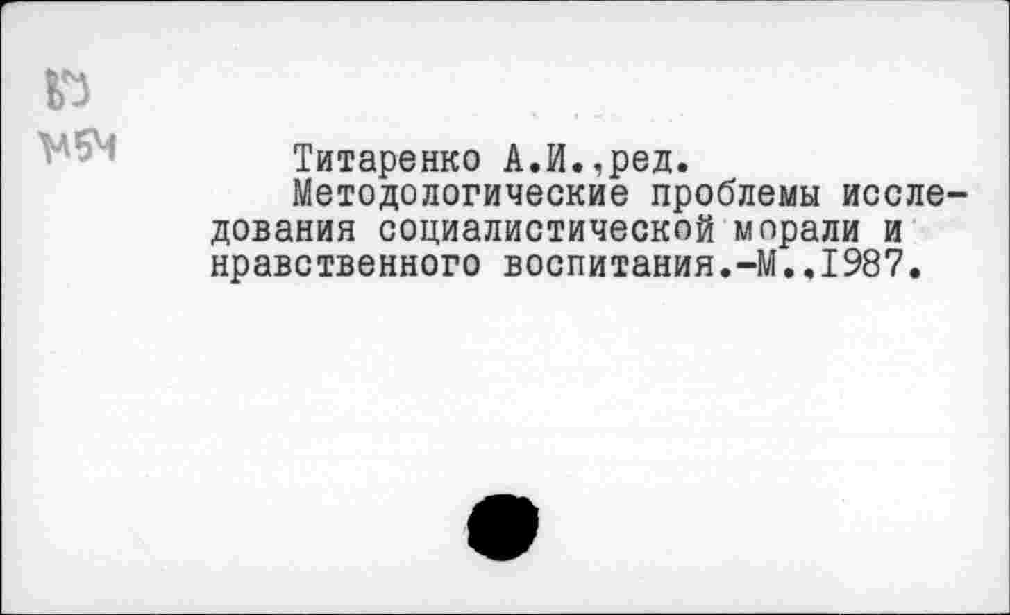 ﻿Г)
Титаренко А.И.,ред.
Методологические проблемы исследования социалистической морали и нравственного воспитания.-М..1987.